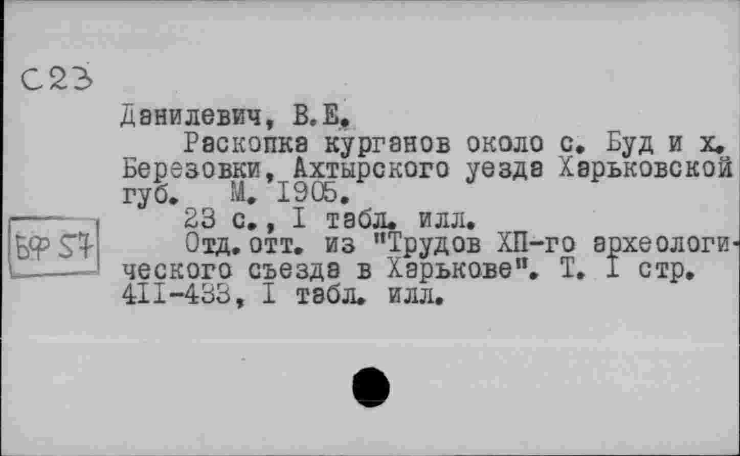 ﻿С2Э>
Данилевич, В.Е.
Раскопка курганов около с, Буд и х. Березовки, Ахтырского уезда Харьковской губ. М. 1905,
23 с., I табл, илл.
Отд. отт. из "Трудов ХП-го археологического съезда в Харькове", T. 1 стр, 411-433, I табл. илл.